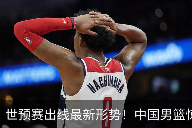 世预赛出线最新形势！中国男篮惊险晋级，日韩疑似默契球，中国台北男篮被做掉！